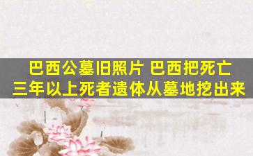 巴西公墓旧照片 巴西把死亡三年以上死者遗体从墓地挖出来